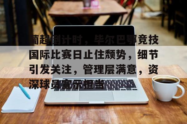关于葡超倒计时，毕尔巴鄂竞技国际比赛日止住颓势，细节引发关注，管理层满意，资深球员宣示担当的信息-开云娱乐